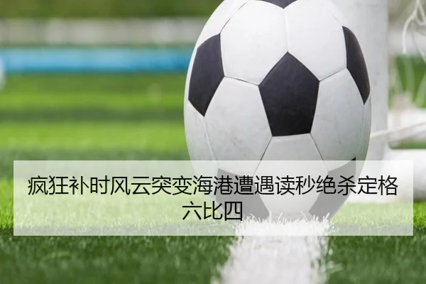 疯狂补时风云突变海港遭遇读秒绝杀定格六比四（BandaoSports）